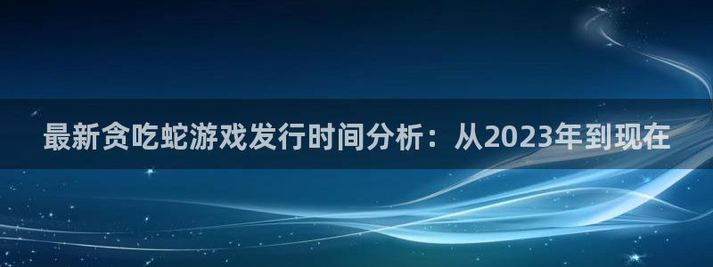 法国非凡游戏官网lvnces是奢侈品吗：最新贪吃蛇游戏发行时间分析：从2023年到现在